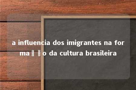 a influencia dos imigrantes na formação da cultura brasileira