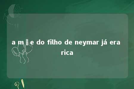 a mãe do filho de neymar já era rica