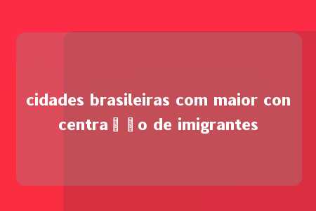 cidades brasileiras com maior concentração de imigrantes