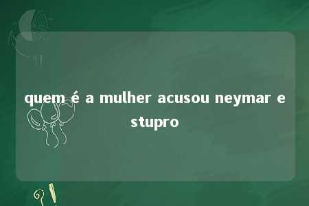 quem é a mulher acusou neymar estupro