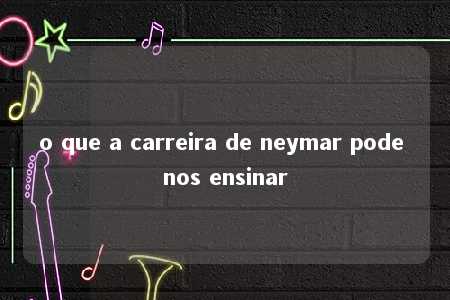 o que a carreira de neymar pode nos ensinar