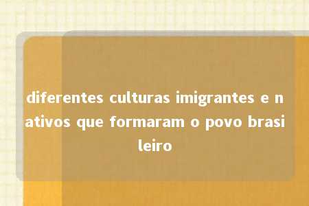 diferentes culturas imigrantes e nativos que formaram o povo brasileiro