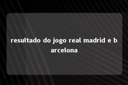 resultado do jogo real madrid e barcelona