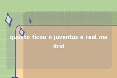 quanto ficou o juventus e real madrid