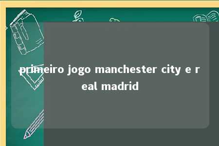 primeiro jogo manchester city e real madrid