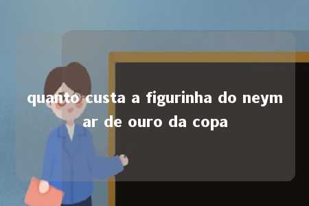 quanto custa a figurinha do neymar de ouro da copa