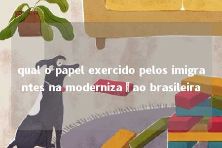 qual o papel exercido pelos imigrantes na modernizaçao brasileira