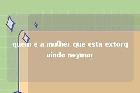 quem e a mulher que esta extorquindo neymar