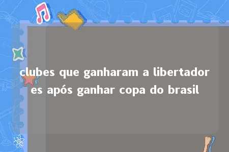 clubes que ganharam a libertadores após ganhar copa do brasil