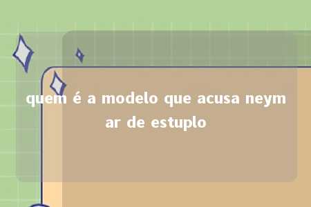 quem é a modelo que acusa neymar de estuplo