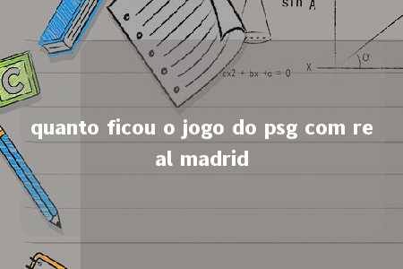 quanto ficou o jogo do psg com real madrid