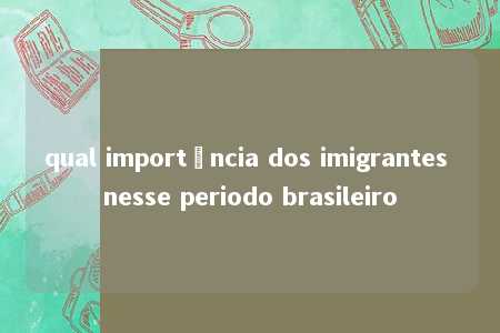 qual importância dos imigrantes nesse periodo brasileiro