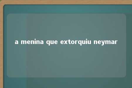 a menina que extorquiu neymar