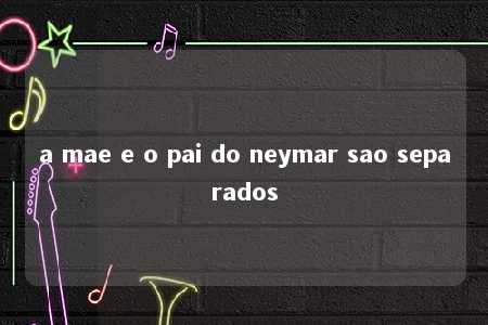 a mae e o pai do neymar sao separados