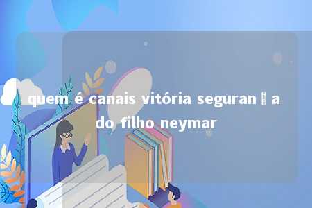 quem é canais vitória segurança do filho neymar