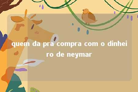 quem da pra compra com o dinheiro de neymar