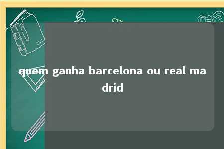 quem ganha barcelona ou real madrid