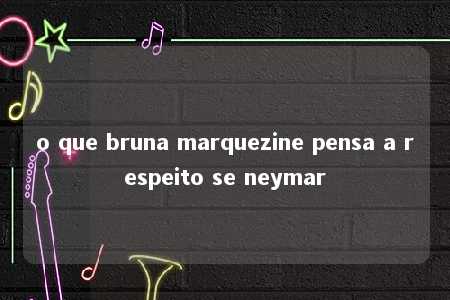 o que bruna marquezine pensa a respeito se neymar