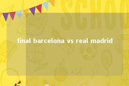 final barcelona vs real madrid