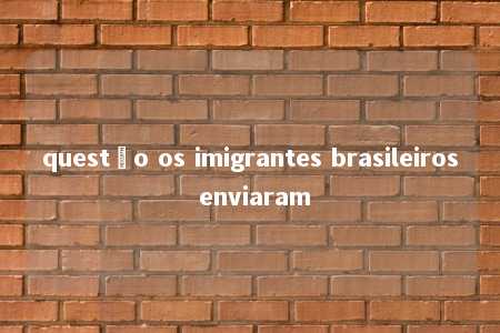 questão os imigrantes brasileiros enviaram