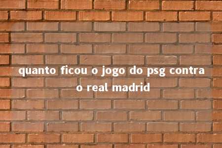 quanto ficou o jogo do psg contra o real madrid