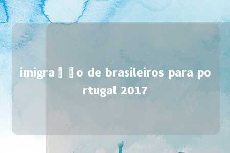 imigração de brasileiros para portugal 2017