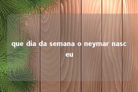 que dia da semana o neymar nasceu