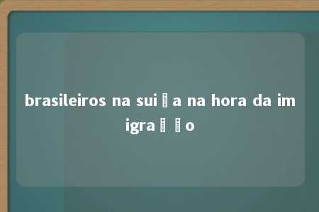 brasileiros na suiça na hora da imigração