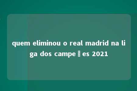 quem eliminou o real madrid na liga dos campeões 2021