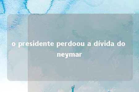 o presidente perdoou a dívida do neymar