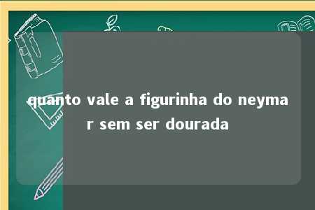 quanto vale a figurinha do neymar sem ser dourada