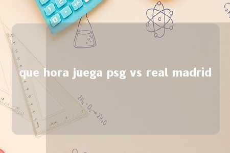 que hora juega psg vs real madrid