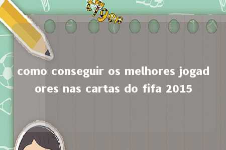 como conseguir os melhores jogadores nas cartas do fifa 2015