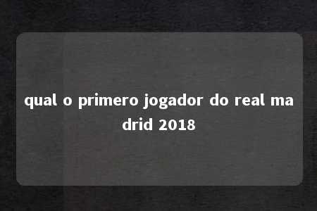 qual o primero jogador do real madrid 2018