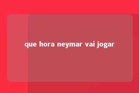 que hora neymar vai jogar