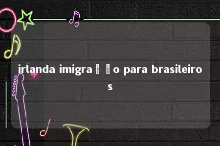 irlanda imigração para brasileiros