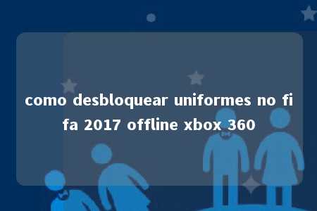 como desbloquear uniformes no fifa 2017 offline xbox 360