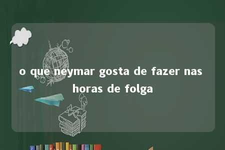 o que neymar gosta de fazer nas horas de folga