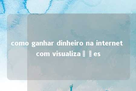 como ganhar dinheiro na internet com visualizações