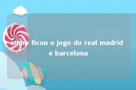 como ficou o jogo do real madrid e barcelona