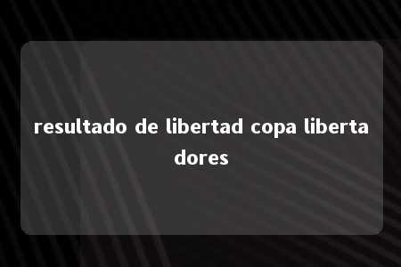 resultado de libertad copa libertadores