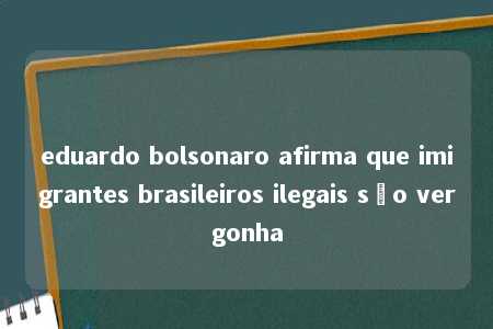 eduardo bolsonaro afirma que imigrantes brasileiros ilegais são vergonha