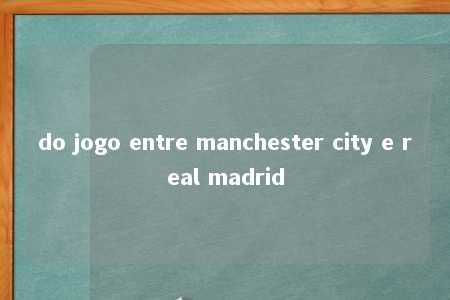 do jogo entre manchester city e real madrid