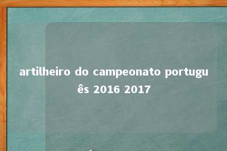 artilheiro do campeonato português 2016 2017