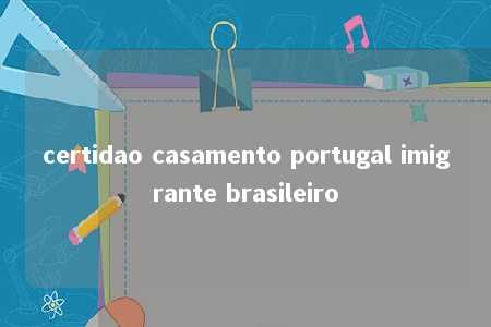 certidao casamento portugal imigrante brasileiro