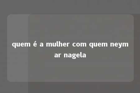 quem é a mulher com quem neymar nagela