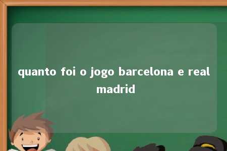 quanto foi o jogo barcelona e real madrid