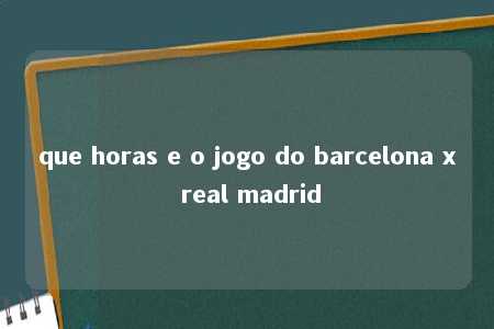 que horas e o jogo do barcelona x real madrid