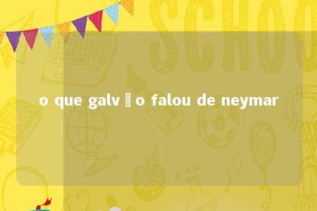 o que galvão falou de neymar