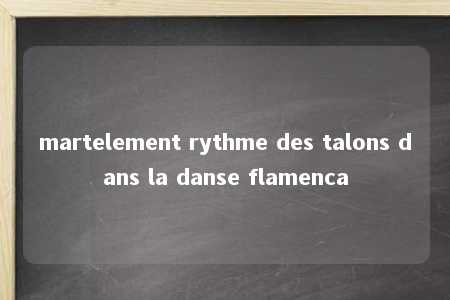 martelement rythme des talons dans la danse flamenca